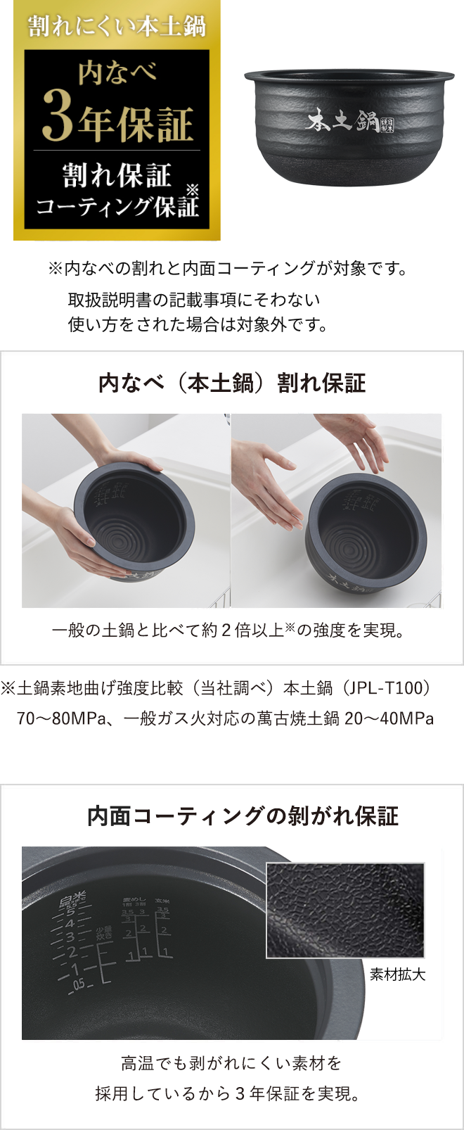 Warranty for cracking of the inner pot (authentic donabe) The authentic donabe is over twice as strong as* general ceramic inner pots. *Based on a comparison of the bending strength of the base material of the ceramic inner pot (research conducted by Tiger). Authentic ceramic inner pot (JPL-T100): 70 to 80 MPa; conventional Banko clay pot for gas heating: 20 to 40 MPa